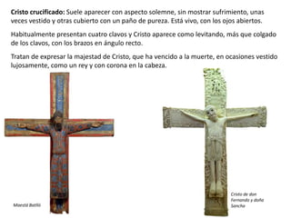 Cristo crucificado: Suele aparecer con aspecto solemne, sin mostrar sufrimiento, unas
veces vestido y otras cubierto con un paño de pureza. Está vivo, con los ojos abiertos.
Habitualmente presentan cuatro clavos y Cristo aparece como levitando, más que colgado
de los clavos, con los brazos en ángulo recto.
Tratan de expresar la majestad de Cristo, que ha vencido a la muerte, en ocasiones vestido
lujosamente, como un rey y con corona en la cabeza.
Maestá Batlló
Cristo de don
Fernando y doña
Sancha
 