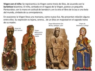 Virgen con el niño: Se representa a la Virgen como trono de Dios, de acuerdo con la
kyriotissa bizantina. El niño, sentado en el regazo de la Virgen, parece un pequeño
Pantocrátor, con la mano en actitud de bendecir y en la otra el libro de la Ley o una bola
del mundo, símbolo de su omnipotencia.
En ocasiones la Virgen lleva una manzana, como nueva Eva. No presentan relación alguna
entre ellos. Su expresión es lejana, serena… de un Dios en majestad en el sagrado trono
de su madre. Virgen de
Valvanera, La Rioja
Virgen de
Ger, Gerona Virgen
Blanca de la
catedral de
Tudela
Virgen Monasterio San
Benito, Sahagún, León
 