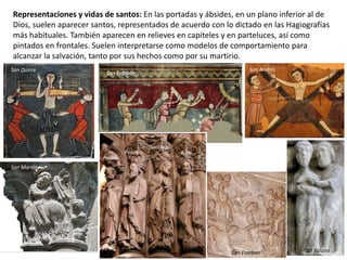 Representaciones y vidas de santos: En las portadas y ábsides, en un plano inferior al de
Dios, suelen aparecer santos, representados de acuerdo con lo dictado en las Hagiografías
más habituales. También aparecen en relieves en capiteles y en parteluces, así como
pintados en frontales. Suelen interpretarse como modelos de comportamiento para
alcanzar la salvación, tanto por sus hechos como por su martirio.
San AndrésSan Quirce
San Esteban
Pedro
Pablo
Santiago
Juan
Stª Eulalia
San Martín
San Esteban
 