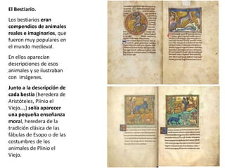 El Bestiario.
Los bestiarios eran
compendios de animales
reales e imaginarios, que
fueron muy populares en
el mundo medieval.
En ellos aparecían
descripciones de esos
animales y se ilustraban
con imágenes.
Junto a la descripción de
cada bestia (heredera de
Aristóteles, Plinio el
Viejo…,) solía aparecer
una pequeña enseñanza
moral, heredera de la
tradición clásica de las
fábulas de Esopo o de las
costumbres de los
animales de Plinio el
Viejo.
 