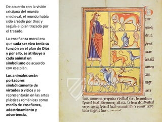 De acuerdo con la visión
cristiana del mundo
medieval, el mundo había
sido creado por Dios y
seguía el plan trazado por
el trazado.
La enseñanza moral era
que cada ser vivo tenía su
función en el plan de Dios
y por ello, se atribuye a
cada animal un
simbolismo de acuerdo
con ese plan.
Los animales serán
portadores
simbólicamente de
virtudes o vicios y se
representarán en las artes
plásticas románicas como
medio de enseñanza,
adoctrinamiento y
advertencia.
 