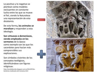 Lo positivo y lo negativo se
plantean como modelos
excluyentes en constante
lucha entre los que se mueve
el fiel, siendo la Naturaleza
una representación de esta
dicotomía.
De esta forma, los animales se
moralizan y responden a esta
ideología.
Son virtuosos o demoníacos,
siendo empleados en los
sermones de la época
como exempla con los que los
sacerdotes para hacían más
comprensibles sus
explicaciones.
Son símbolos vivientes de los
conceptos teológicos,
identificándose con figuras
religiosas.
http://seordelbiombo.blogspot.com.es/2012/07/los-
bestiarios-medievales-del-romanico.html
Monos
Pelícanos
 