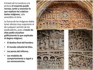 A través de la escultura y la
pintura el creyente puede
recrear, sentir y vivenciar lo
que explican los crípticos
textos religiosos, solo
accesibles al clero.
La fuerza de las imágenes debía
tener efectos muy superiores al
de cualquier sermón de los
predicadores, pues a través de
ellas podía visualizar
gráficamente lo que explicaba
el dogma religioso:
• El destino final del hombre.
• El mundo celestial de Dios.
• Las penas del infierno.
• Los modelos de
comportamiento a seguir y
sus consecuencias.
Tímpano Stª Fe de Conques, Francia
 