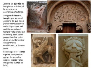 Junto a las puertas de
las iglesias es habitual
la presencia de
animales protectores.
Son guardianes del
templo que avisan al
cristiano de que está a
punto de traspasar un
umbral que separa el
recinto sagrado del
templo y el profano del
exterior y debe ser el
propio hombre quien
debe preguntarse si se
encuentra en
condiciones de dar ese
paso.
Suelen aparecer leones
y grifos (compuestos
partes de animales
nobles: cabeza y alas
de águila y cuerpo de
león).
 