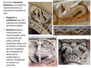 De entre el bestiario
fantástico, casi todas las
representaciones se
encuentran asociadas al
mal:
• Dragones y
anfisbenas (con dos
cabezas) son símbolo
del mismo diablo.
• Basiliscos (cabeza
monstruosa con
cresta de gallo unida
a cuerpo con dos
patas y cola de
serpiente). Matan con
la mirada y el aliento.
Son los encargados
de transportar las
almas de los
condenados al
infierno. Simbolizan
la muerte y al
anticristo.
 