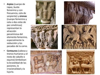 • Arpías (cuerpo de
rapaz, busto
femenino y con
frecuencia, cola de
serpiente) y sirenas
(cuerpo femenino y
cola o dos colas de
pez simétricas)
representan la
atracción
pecaminosa del
elemento femenino,
especialmente la
seducción y los
pecados de la carne.
• Centauros (cabeza y
tronco humanos y el
resto de caballo o
equino).Simbolizan
la brutalidad de las
pasiones, la
irracionalidad y la
lujuria.
 