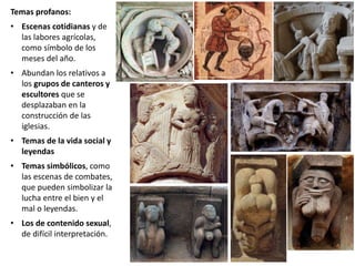 Temas profanos:
• Escenas cotidianas y de
las labores agrícolas,
como símbolo de los
meses del año.
• Abundan los relativos a
los grupos de canteros y
escultores que se
desplazaban en la
construcción de las
iglesias.
• Temas de la vida social y
leyendas
• Temas simbólicos, como
las escenas de combates,
que pueden simbolizar la
lucha entre el bien y el
mal o leyendas.
• Los de contenido sexual,
de difícil interpretación.
 