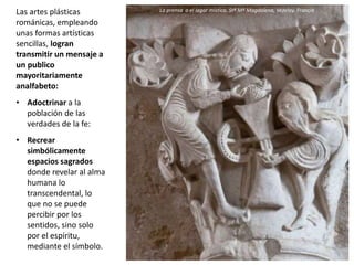 Las artes plásticas
románicas, empleando
unas formas artísticas
sencillas, logran
transmitir un mensaje a
un publico
mayoritariamente
analfabeto:
• Adoctrinar a la
población de las
verdades de la fe:
• Recrear
simbólicamente
espacios sagrados
donde revelar al alma
humana lo
transcendental, lo
que no se puede
percibir por los
sentidos, sino solo
por el espíritu,
mediante el símbolo.
La prensa o el lagar místico. Stª Mª Magdalena, Vezelay. Francia
 