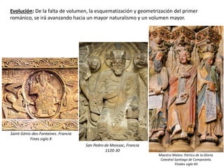 Evolución: De la falta de volumen, la esquematización y geometrización del primer
románico, se irá avanzando hacia un mayor naturalismo y un volumen mayor.
Saint-Génis-des-Fontaines. Francia
Fines siglo X
San Pedro de Moissac, Francia
1120-30
Maestro Mateo: Pórtico de la Gloria.
Catedral Santiago de Compostela.
Finales siglo XII
 