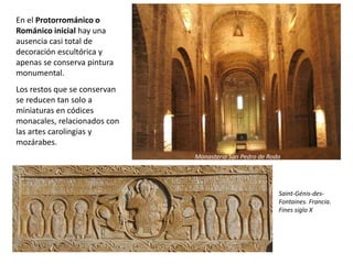 En el Protorrománico o
Románico inicial hay una
ausencia casi total de
decoración escultórica y
apenas se conserva pintura
monumental.
Los restos que se conservan
se reducen tan solo a
miniaturas en códices
monacales, relacionados con
las artes carolingias y
mozárabes.
Saint-Génis-des-
Fontaines. Francia.
Fines siglo X
Monasterio San Pedro de Roda
 