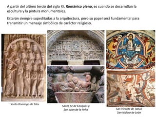 A partir del último tercio del siglo XI, Románico pleno, es cuando se desarrollan la
escultura y la pintura monumentales.
Estarán siempre supeditadas a la arquitectura, pero su papel será fundamental para
transmitir un mensaje simbólico de carácter religioso.
Santo Domingo de Silos
Santa Fe de Conques y
San Juan de la Peña San Vicente de Tahull
San Isidoro de León
 