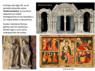 A finales del siglo XII, en el
periodo conocido como
Tardorrománico, la escultura
adquiere un mayor
protagonismo en las fachadas y
un mayor bulto y naturalismo.
Suelen mezclarse formas
góticas con las románicas
dando lugar a una cierta
yuxtaposición de estilos.
San Vicente de Ávila
Pórtico de la Gloria
Frontal de Aviá
 