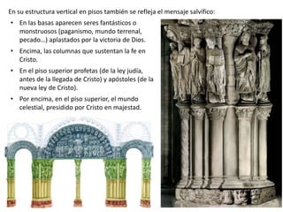 • En las basas aparecen seres fantásticos o
monstruosos (paganismo, mundo terrenal,
pecado…) aplastados por la victoria de Dios.
• Encima, las columnas que sustentan la fe en
Cristo.
• En el piso superior profetas (de la ley judía,
antes de la llegada de Cristo) y apóstoles (de la
nueva ley de Cristo).
• Por encima, en el piso superior, el mundo
celestial, presidido por Cristo en majestad.
En su estructura vertical en pisos también se refleja el mensaje salvífico:
 