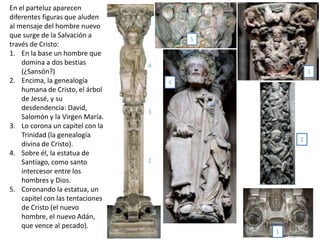 En el parteluz aparecen
diferentes figuras que aluden
al mensaje del hombre nuevo
que surge de la Salvación a
través de Cristo:
1. En la base un hombre que
domina a dos bestias
(¿Sansón?)
2. Encima, la genealogía
humana de Cristo, el árbol
de Jessé, y su
desdendencia: David,
Salomón y la Virgen María.
3. Lo corona un capitel con la
Trinidad (la genealogía
divina de Cristo).
4. Sobre él, la estatua de
Santiago, como santo
intercesor entre los
hombres y Dios.
5. Coronando la estatua, un
capitel con las tentaciones
de Cristo (el nuevo
hombre, el nuevo Adán,
que vence al pecado).
1
2
3
4
5
1
2
3
4
5
 