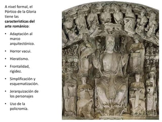 A nivel formal, el
Pórtico de la Gloria
tiene las
características del
arte románico:
• Adaptación al
marco
arquitectónico.
• Horror vacui.
• Hieratismo.
• Frontalidad,
rigidez.
• Simplificación y
esquematización.
• Jerarquización de
los personajes
• Uso de la
policromía.
 