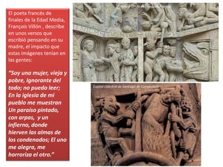 El poeta francés de
finales de la Edad Media,
François Villón , describe
en unos versos que
escribió pensando en su
madre, el impacto que
estas imágenes tenían en
las gentes:
“Soy una mujer, vieja y
pobre, Ignorante del
todo; no puedo leer;
En la iglesia de mi
pueblo me muestran
Un paraíso pintado,
con arpas, y un
infierno, donde
hierven las almas de
los condenados; El uno
me alegra, me
horroriza el otro.”
Tímpano Stª Fe de Conques, Francia
Capitel Catedral de Santiago de Compostela
 