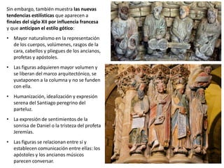 Sin embargo, también muestra las nuevas
tendencias estilísticas que aparecen a
finales del siglo XII por influencia francesa
y que anticipan el estilo gótico:
• Mayor naturalismo en la representación
de los cuerpos, volúmenes, rasgos de la
cara, cabellos y pliegues de los ancianos,
profetas y apóstoles.
• Las figuras adquieren mayor volumen y
se liberan del marco arquitectónico, se
yuxtaponen a la columna y no se funden
con ella.
• Humanización, idealización y expresión
serena del Santiago peregrino del
parteluz.
• La expresión de sentimientos de la
sonrisa de Daniel o la tristeza del profeta
Jeremías.
• Las figuras se relacionan entre sí y
establecen comunicación entre ellas: los
apóstoles y los ancianos músicos
parecen conversar.
 