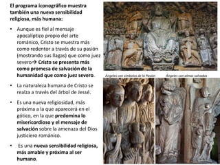 El programa iconográfico muestra
también una nueva sensibilidad
religiosa, más humana:
• Aunque es fiel al mensaje
apocalíptico propio del arte
románico, Cristo se muestra más
como redentor a través de su pasión
(mostrando sus llagas) que como juez
severo Cristo se presenta más
como promesa de salvación de la
humanidad que como juez severo.
• La naturaleza humana de Cristo se
realza a través del árbol de Jessé.
• Es una nueva religiosidad, más
próxima a la que aparecerá en el
gótico, en la que predomina lo
misericordioso y el mensaje de
salvación sobre la amenaza del Dios
justiciero románico.
• Es una nueva sensibilidad religiosa,
más amable y próxima al ser
humano.
Ángeles con símbolos de la Pasión Ángeles con almas salvadas
 