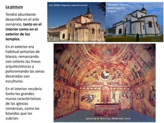 La pintura
Tendrá abundante
desarrollo en el arte
románico, tanto en el
interior como en el
exterior de los
templos.
En el exterior era
habitual pintarlas de
blanco, remarcando
con colores las líneas
arquitectónicas y
policromando las zonas
decoradas con
esculturas.
En el interior recubría
tanto los grandes
muros característicos
de las iglesias
románicas, como las
bóvedas que las
cubrían.
San Millán Segovia, aspecto actual San Millán Segovia,
posible aspecto
original
Iglesia de la Vera Cruz, Maderuelo, Soria
 