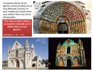 El aspecto exterior de las
iglesias románicas debía de ser
muy diferente al actual, en
gran medida por la policromía
que recibían sobre sus muros
blanqueados.
Puerta del
Juicio de la
Catedral de
Tudela
Notre Dame la
Grande, Poitiers,
Francia
“Fue como si toda la tierra…
se estuviera vistiendo con el
hábito blanco de las
iglesias.”
Raúl Glaber (ca. 980 – 1047)
 