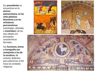 Sus precedentes se
encuentran en la
pintura
paleocristiana, en las
artes plásticas
bizantinas y en las
miniaturas
prerrománicas
(carolingias, otónidas
y mozárabes), de las
que adopta sus
principales
características
formales.
Sus funciones, temas
e iconografía son
semejantes a los de
la escultura, de
carácter didáctico
para adoctrinar al fiel
hacia las verdades
religiosas. Iglesia de la Vera Cruz, Maderuelo, Soria
 