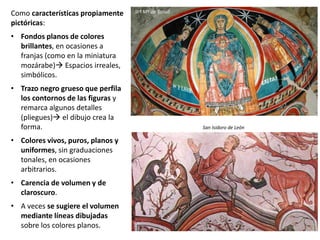 Como características propiamente
pictóricas:
• Fondos planos de colores
brillantes, en ocasiones a
franjas (como en la miniatura
mozárabe) Espacios irreales,
simbólicos.
• Trazo negro grueso que perfila
los contornos de las figuras y
remarca algunos detalles
(pliegues) el dibujo crea la
forma.
• Colores vivos, puros, planos y
uniformes, sin graduaciones
tonales, en ocasiones
arbitrarios.
• Carencia de volumen y de
claroscuro.
• A veces se sugiere el volumen
mediante líneas dibujadas
sobre los colores planos.
San Isidoro de León
Stª Mª de Tahull
 