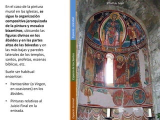 En el caso de la pintura
mural en las iglesias, se
sigue la organización
compositiva jerarquizada
de la pintura y mosaico
bizantinos, ubicando las
figuras divinas en los
ábsides y en las partes
altas de las bóvedas y en
las más bajas y paredes
laterales de los templos,
santos, profetas, escenas
bíblicas, etc.
Suele ser habitual
encontrar:
• Pantocrátor (o Virgen,
en ocasiones) en los
ábsides.
• Pinturas relativas al
Juicio Final en la
entrada.
Stª Mª de Tahull
EspacioterrenalEspaciodelosSantosEspaciocelestial
 