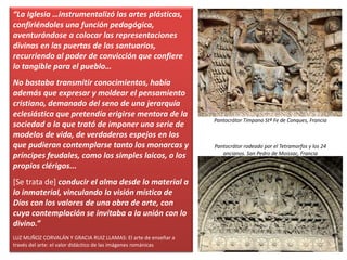 “La Iglesia …instrumentalizó las artes plásticas,
confiriéndoles una función pedagógica,
aventurándose a colocar las representaciones
divinas en las puertas de los santuarios,
recurriendo al poder de convicción que confiere
lo tangible para el pueblo…
No bastaba transmitir conocimientos, había
además que expresar y moldear el pensamiento
cristiano, demanado del seno de una jerarquía
eclesiástica que pretendía erigirse mentora de la
sociedad a la que trató de imponer una serie de
modelos de vida, de verdaderos espejos en los
que pudieran contemplarse tanto los monarcas y
príncipes feudales, como los simples laicos, o los
propios clérigos...
[Se trata de] conducir el alma desde lo material a
lo inmaterial, vinculando la visión mística de
Dios con los valores de una obra de arte, con
cuya contemplación se invitaba a la unión con lo
divino.”
LUZ MUÑOZ CORVALÁN Y GRACIA RUIZ LLAMAS: El arte de enseñar a
través del arte: el valor didáctico de las imágenes románicas
Pantocrátor Tímpano Stª Fe de Conques, Francia
Pantocrátor rodeado por el Tetramorfos y los 24
ancianos. San Pedro de Moissac, Francia
 