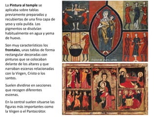 La Pintura al temple se
aplicaba sobre tablas
previamente preparadas y
recubiertas de una fina capa de
yeso y cola pulida. Los
pigmentos se disolvían
habitualmente en agua y yema
de huevo.
Son muy característicos los
frontales, unas tablas de forma
rectangular decoradas con
pinturas que se colocaban
delante de los altares y que
narraban escenas relacionadas
con la Virgen, Cristo o los
santos.
Suelen dividirse en secciones
que recogen diferentes
escenas.
En la central suelen situarse las
figuras más importantes como
la Virgen o el Pantocrátor. Frontal de Aviá, Barcelona
Frontal de Aviá, Barcelona
Frontal de Durro, Lérida
 