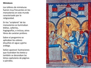 Miniatura
Los talleres de miniaturas
fueron muy frecuentes en los
monasterios en este mundo
caracterizado por la
religiosidad.
En los "scriptoria" de los
monasterios se iluminaban
biblias, salterios,
hagiografías, e incluso, otros
libros de carácter profano.
Sobre el pergamino se
aplicaban los colores
disueltos en agua y goma
arábiga.
Solían aparecer ilustraciones
que ilustraban los textos y
también se decoraban las
letras capitulares de páginas
o párrafos.
Miniatura asesinato Thomas Becket, Siglo XII. Londres
 