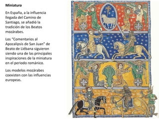 Miniatura
En España, a la influencia
llegada del Camino de
Santiago, se añadió la
tradición de los Beatos
mozárabes.
Los “Comentarios al
Apocalipsis de San Juan” de
Beato de Liébana siguieron
siendo una de las principales
inspiraciones de la miniatura
en el periodo románico.
Los modelos mozárabes
coexisten con las influencias
europeas.
Miniatura asesinato Thomas Becket, Siglo XII. Londres
 