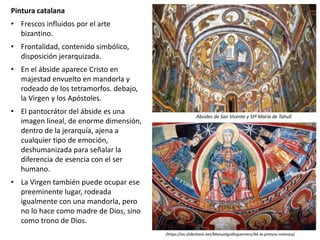 Pintura catalana
• Frescos influidos por el arte
bizantino.
• Frontalidad, contenido simbólico,
disposición jerarquizada.
• En el ábside aparece Cristo en
majestad envuelto en mandorla y
rodeado de los tetramorfos. debajo,
la Virgen y los Apóstoles.
• El pantocrátor del ábside es una
imagen lineal, de enorme dimensión,
dentro de la jerarquía, ajena a
cualquier tipo de emoción,
deshumanizada para señalar la
diferencia de esencia con el ser
humano.
• La Virgen también puede ocupar ese
preeminente lugar, rodeada
igualmente con una mandorla, pero
no lo hace como madre de Dios, sino
como trono de Dios.
Ábsides de San Vicente y Stª María de Tahull
(https://es.slideshare.net/Manuelguillnguerrero/44-la-pintura-romnica)
 
