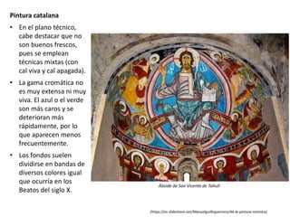 Pintura catalana
• En el plano técnico,
cabe destacar que no
son buenos frescos,
pues se emplean
técnicas mixtas (con
cal viva y cal apagada).
• La gama cromática no
es muy extensa ni muy
viva. El azul o el verde
son más caros y se
deterioran más
rápidamente, por lo
que aparecen menos
frecuentemente.
• Los fondos suelen
dividirse en bandas de
diversos colores igual
que ocurría en los
Beatos del siglo X.
Ábside de San Vicente de Tahull
(https://es.slideshare.net/Manuelguillnguerrero/44-la-pintura-romnica)
 
