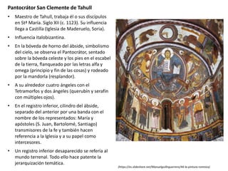 Pantocrátor San Clemente de Tahull
• Maestro de Tahull, trabaja él o sus discípulos
en Stª María. Siglo XII (c. 1123). Su influencia
llega a Castilla (Iglesia de Maderuelo, Soria).
• Influencia italobizantina.
• En la bóveda de horno del ábside, simbolismo
del cielo, se observa el Pantocrátor, sentado
sobre la bóveda celeste y los pies en el escabel
de la tierra, flanqueado por las letras alfa y
omega (principio y fin de las cosas) y rodeado
por la mandorla (resplandor).
• A su alrededor cuatro ángeles con el
Tetramorfos y dos ángeles (querubín y serafín
con múltiples ojos).
• En el registro inferior, cilindro del ábside,
separado del anterior por una banda con el
nombre de los representados: María y
apóstoles (S. Juan, Bartolomé, Santiago)
transmisores de la fe y también hacen
referencia a la Iglesia y a su papel como
intercesores.
• Un registro inferior desaparecido se refería al
mundo terrenal. Todo ello hace patente la
jerarquización temática.
(https://es.slideshare.net/Manuelguillnguerrero/44-la-pintura-romnica)
 
