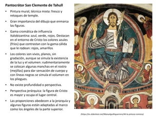 Pantocrátor San Clemente de Tahull
• Pintura mural, técnica mixta: fresco y
retoques de temple.
• Gran importancia del dibujo que enmarca
las figuras.
• Gama cromática de influencia
italobizantina: azul, verde, rojos. Destacan
en el entorno de Cristo los colores azules
(fríos) que contrastan con la gama cálida
que le rodean: rojos, amarillos
• Los colores son vivos, planos, sin
gradación, aunque se simula la existencia
de la luz y el volumen: rudimentariamente
se colocan algunas manchas en el rostro
(mejillas) para dar sensación de cuerpo y
con líneas negras se simula el volumen en
los pliegues.
• No existe profundidad o perspectiva.
• Perspectiva jerárquica: la figura de Cristo
es mayor y ocupa el lugar central.
• Las proporciones obedecen a la jerarquía y
algunas figuras están adaptadas al marco
como los ángeles de la parte superior.
(https://es.slideshare.net/Manuelguillnguerrero/44-la-pintura-romnica)
 
