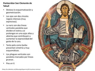 Pantocrátor San Clemente de
Tahull
• Destaca la esquematización y
geometrización.
• Los ojos son dos círculos
negros intensos (muy
expresivos).
• La nariz son dos líneas
verticales paralelas que
dividen el rostro y se
prolongan en una cejas altas y
abiertas que contribuyen a
aumentar la expresividad del
gesto de la cara.
• Tanto pelo como barba
presentan simetría y muy
esquemáticos.
• Los pliegues verticales son
paralelos marcados por líneas
gruesas .
• Pies en V.
(https://es.slideshare.net/Manuelguillnguerrero/44-la-pintura-romnica)
 