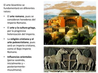 El arte bizantino se
fundamentará en diferentes
raíces:
• El arte romano, pues se
consideran herederos del
Imperio Romano.
• El arte y la cultura griega,
por la progresiva
helenización del Imperio.
• La religión cristiana y el
arte paleocristiano, pues
será un imperio cristiano,
como el Bajo Imperio
Romano.
• Influencias orientales
(persa sasánida,
inicialmente y –
posteriormente-
musulmana).
 