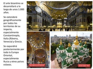 El arte bizantino se
desarrollará a lo
largo de unos 1.000
años.
Se extenderá
geográficamente
por todos los
territorios de su
imperio,
especialmente
Constantinopla,
Italia (Rávena,
Venecia) y Grecia.
Se expandirá
posteriormente por
toda la Europa
Oriental,
especialmente
Rusia y otros países
eslavos. San Marcos de Venecia Santa Sofía. Kiev
 