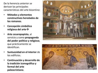 De la herencia anterior se
derivan las principales
características del arte bizantino:
• Métodos y elementos
constructivos heredados de
los romanos.
• Concepción simbólico
religiosa del arte
• Arte cesaropapista, al
servicio y como propaganda
del poder político y religioso,
que prácticamente se
identifican.
• Suntuosidad en el interior de
los edificios.
• Continuación y desarrollo de
la tradición iconográfica y
formal del arte
paleocristiano.
 