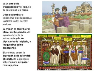 Es un arte de la
trascendencia y el lujo, no
de la realidad y la razón.
Debe deslumbrar e
imponerse a los súbditos, a
los fieles y a los pueblos
vecinos.
Su misión es contribuir al
placer del Emperador, de
los miembros de la
aristocracia y de los
dignatarios de la Iglesia, a
los que sirve como
propaganda.
El arte trata de ser la
expresión de la autoridad
absoluta, de la grandeza
sobrehumana del poder
cesaropapista.
 