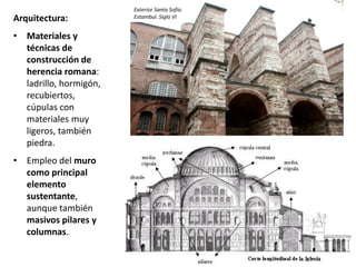 Arquitectura:
• Materiales y
técnicas de
construcción de
herencia romana:
ladrillo, hormigón,
recubiertos,
cúpulas con
materiales muy
ligeros, también
piedra.
• Empleo del muro
como principal
elemento
sustentante,
aunque también
masivos pilares y
columnas.
Exterior Santa Sofía.
Estambul. Siglo VI
 