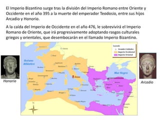 El Imperio Bizantino surge tras la división del Imperio Romano entre Oriente y
Occidente en el año 395 a la muerte del emperador Teodosio, entre sus hijos
Arcadio y Honorio.
A la caída del Imperio de Occidente en el año 476, le sobrevivirá el Imperio
Romano de Oriente, que irá progresivamente adoptando rasgos culturales
griegos y orientales, que desembocarán en el llamado Imperio Bizantino.
Honorio Arcadio
 