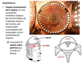 Arquitectura:
• Empleo fundamental
de la cúpula, en una
concepción
simbólico-religiosa
del artesímbolo de
la bóveda celeste y
del cosmos, del
propio poder
cesaropapista del
emperador y de la
estabilidad del
imperio:
 Innovación
cúpula sobre
pechinas (ya
iniciada en
Roma).
 