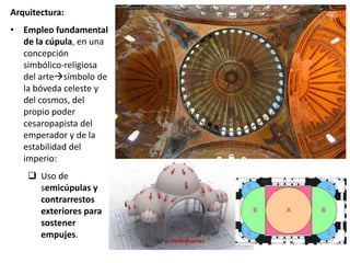 Arquitectura:
• Empleo fundamental
de la cúpula, en una
concepción
simbólico-religiosa
del artesímbolo de
la bóveda celeste y
del cosmos, del
propio poder
cesaropapista del
emperador y de la
estabilidad del
imperio:
 Uso de
semicúpulas y
contrarrestos
exteriores para
sostener
empujes.
Contrafuertes
 