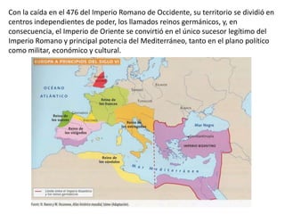 Con la caída en el 476 del Imperio Romano de Occidente, su territorio se dividió en
centros independientes de poder, los llamados reinos germánicos, y, en
consecuencia, el Imperio de Oriente se convirtió en el único sucesor legítimo del
Imperio Romano y principal potencia del Mediterráneo, tanto en el plano político
como militar, económico y cultural.
 