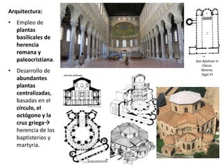 Arquitectura:
• Empleo de
plantas
basilicales de
herencia
romana y
paleocristiana.
• Desarrollo de
abundantes
plantas
centralizadas,
basadas en el
círculo, el
octógono y la
cruz griega
herencia de los
baptisterios y
martyria.
San Apolinar in
Classe.
Rávena.
Siglo VI
 
