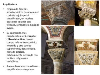 Arquitectura:
• Empleo de órdenes
arquitectónicos basados en el
corintio bajoimperial
simplificado , en muchas
ocasiones tallados con
trépano, semejante a nidos de
avispa.
• Su aportación más
característica será el capitel
cúbico bizantino, con un
cuerpo inferior troncocónico
invertido y otro cuerpo
superior muy desarrollado,
llamado cimacio,
habitualmente decorado con
motivos religiosos o
simbólicos.
• Suelen decorarse con relieves
simplificados a dos planos.
Capitel de cesto
 