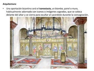 Arquitectura:
• Una aportación bizantina será el iconostasio, un biombo, panel o muro,
habitualmente adornado con iconos o imágenes sagradas, que se coloca
delante del altar y se cierra para ocultar al sacerdote durante la consagración.
 