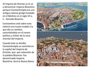 Al Imperio de Oriente se le va
a denominar Imperio Bizantino
porque Constantinopla era una
antigua colonia griega fundada
en el Bósforo en el siglo VII a.
C. llamada Bizancio.
Constantino creó sobre esta
colonia una nueva ciudad a la
que dio su nombre,
convirtiéndola en el centro
político y militar de la zona
oriental del Imperio.
Cuando éste se dividió,
Constantinopla se convirtió en
la capital del Imperio de
Oriente, que -por extensión de
la palabra Bizancio- fue
denominado Imperio
Bizantino. Será la Nueva Roma.
 