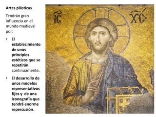 Artes plásticas
Tendrán gran
influencia en el
mundo medieval
por:
• El
establecimiento
de unos
principios
estéticos que se
repetirán
continuamente.
• El desarrollo de
unos modelos
representativos
fijos y de una
iconografía que
tendrá enorme
repercusión.
 